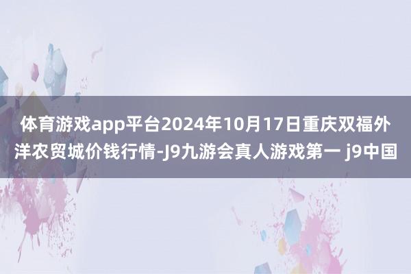 体育游戏app平台2024年10月17日重庆双福外洋农贸城价钱行情-J9九游会真人游戏第一 j9中国