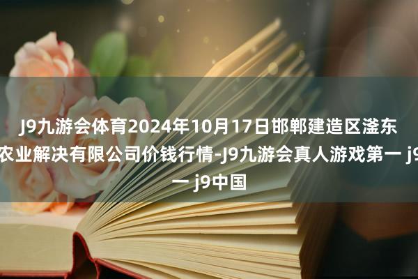 J9九游会体育2024年10月17日邯郸建造区滏东当代农业解决有限公司价钱行情-J9九游会真人游戏第一 j9中国