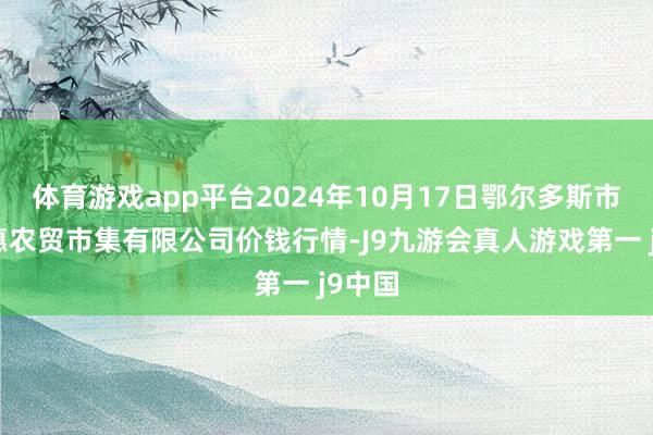 体育游戏app平台2024年10月17日鄂尔多斯市万家惠农贸市集有限公司价钱行情-J9九游会真人游戏第一 j9中国