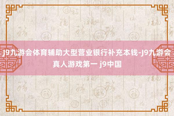 J9九游会体育辅助大型营业银行补充本钱-J9九游会真人游戏第一 j9中国