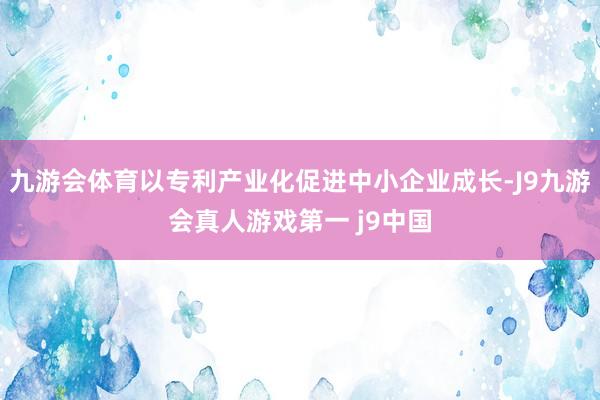 九游会体育以专利产业化促进中小企业成长-J9九游会真人游戏第一 j9中国