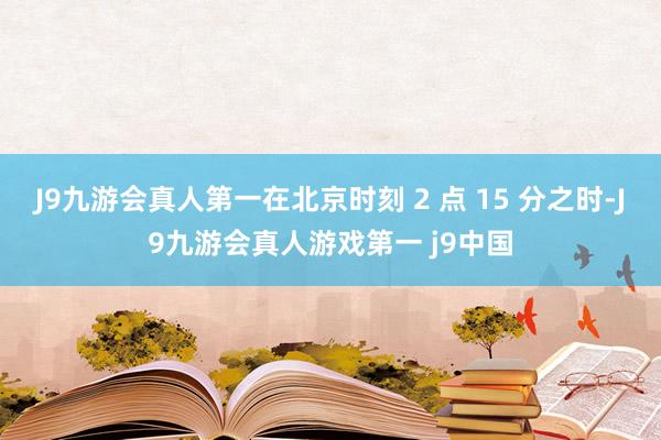 J9九游会真人第一在北京时刻 2 点 15 分之时-J9九游会真人游戏第一 j9中国