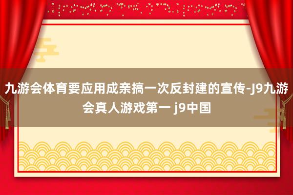 九游会体育要应用成亲搞一次反封建的宣传-J9九游会真人游戏第一 j9中国