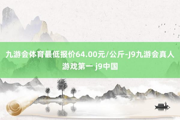 九游会体育最低报价64.00元/公斤-J9九游会真人游戏第一 j9中国