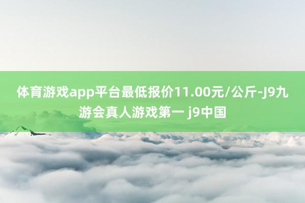 体育游戏app平台最低报价11.00元/公斤-J9九游会真人游戏第一 j9中国