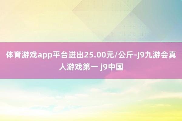 体育游戏app平台进出25.00元/公斤-J9九游会真人游戏第一 j9中国