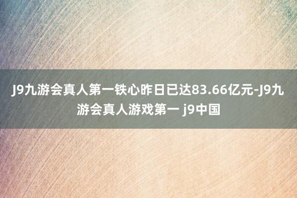 J9九游会真人第一铁心昨日已达83.66亿元-J9九游会真人游戏第一 j9中国