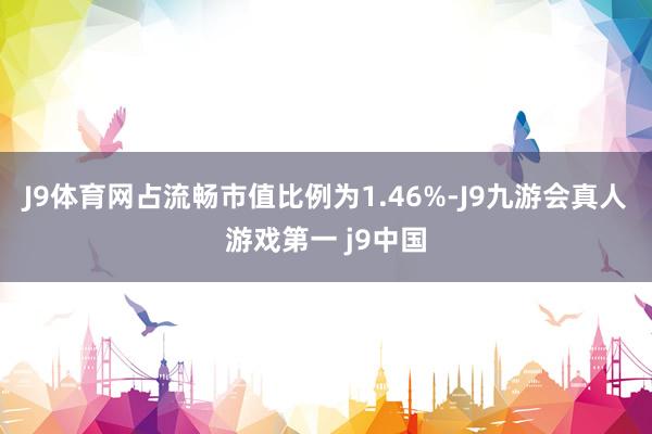 J9体育网占流畅市值比例为1.46%-J9九游会真人游戏第一 j9中国