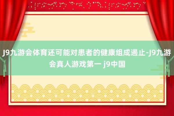 J9九游会体育还可能对患者的健康组成遏止-J9九游会真人游戏第一 j9中国