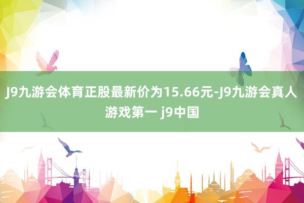 J9九游会体育正股最新价为15.66元-J9九游会真人游戏第一 j9中国