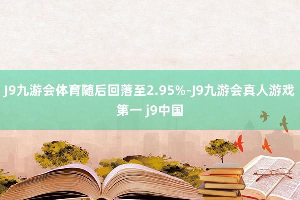 J9九游会体育随后回落至2.95%-J9九游会真人游戏第一 j9中国