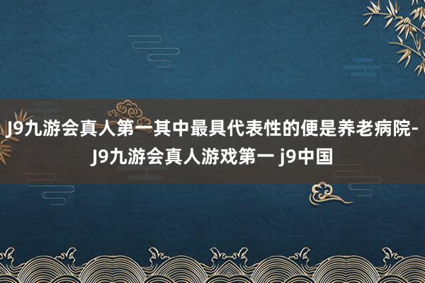 J9九游会真人第一其中最具代表性的便是养老病院-J9九游会真人游戏第一 j9中国