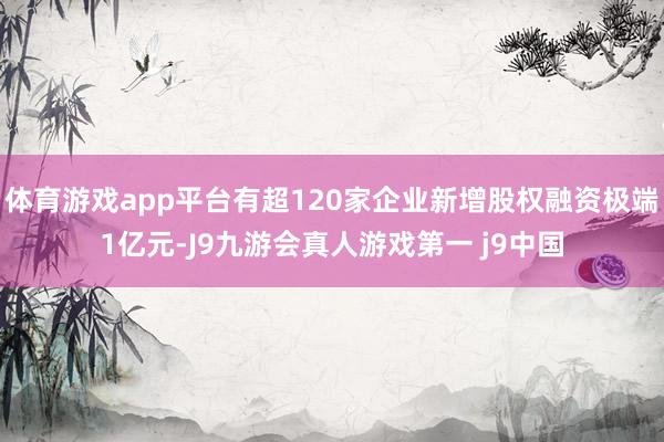 体育游戏app平台有超120家企业新增股权融资极端1亿元-J9九游会真人游戏第一 j9中国