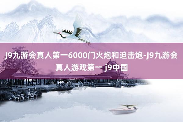 J9九游会真人第一6000门火炮和迫击炮-J9九游会真人游戏第一 j9中国