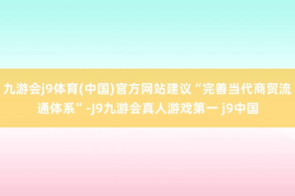 九游会j9体育(中国)官方网站建议“完善当代商贸流通体系”-J9九游会真人游戏第一 j9中国