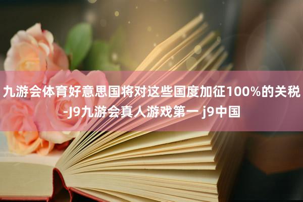 九游会体育好意思国将对这些国度加征100%的关税-J9九游会真人游戏第一 j9中国