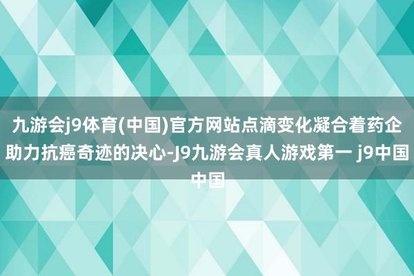 九游会j9体育(中国)官方网站点滴变化凝合着药企助力抗癌奇迹的决心-J9九游会真人游戏第一 j9中国