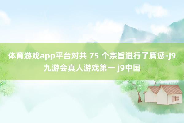 体育游戏app平台对共 75 个宗旨进行了膺惩-J9九游会真人游戏第一 j9中国