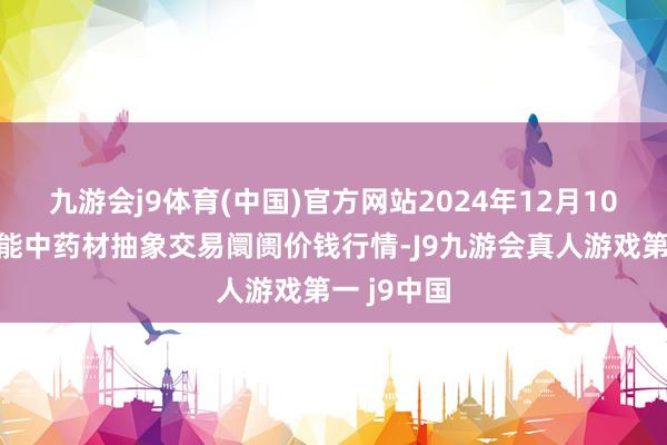 九游会j9体育(中国)官方网站2024年12月10日会川江能中药材抽象交易阛阓价钱行情-J9九游会真人游戏第一 j9中国