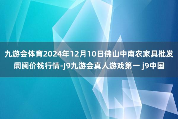 九游会体育2024年12月10日佛山中南农家具批发阛阓价钱行情-J9九游会真人游戏第一 j9中国