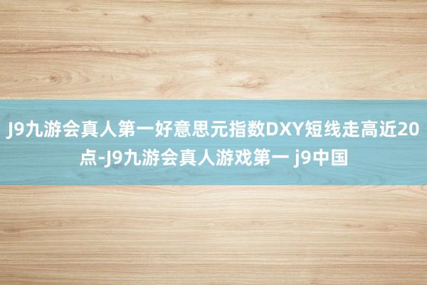 J9九游会真人第一好意思元指数DXY短线走高近20点-J9九游会真人游戏第一 j9中国