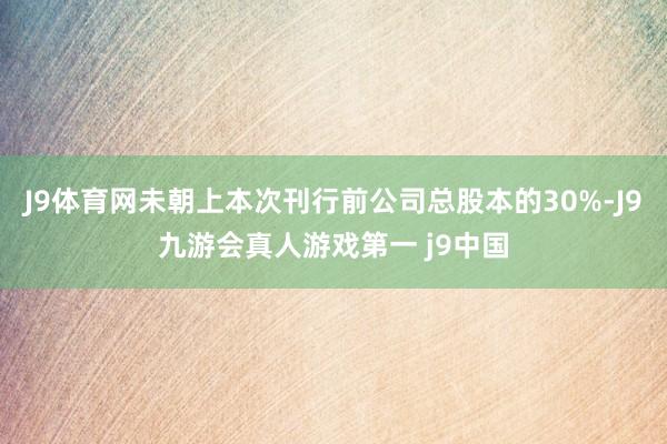 J9体育网未朝上本次刊行前公司总股本的30%-J9九游会真人游戏第一 j9中国