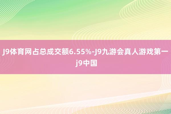 J9体育网占总成交额6.55%-J9九游会真人游戏第一 j9中国