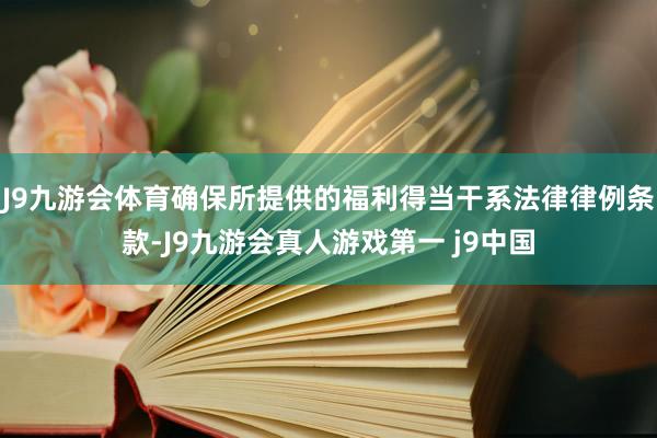 J9九游会体育确保所提供的福利得当干系法律律例条款-J9九游会真人游戏第一 j9中国