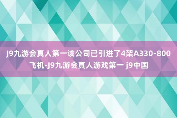 J9九游会真人第一该公司已引进了4架A330-800飞机-J9九游会真人游戏第一 j9中国