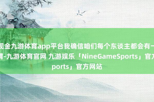 现金九游体育app平台我确信咱们每个东谈主都会有一些感喟-九游体育官网 九游娱乐「NineGameSports」官方