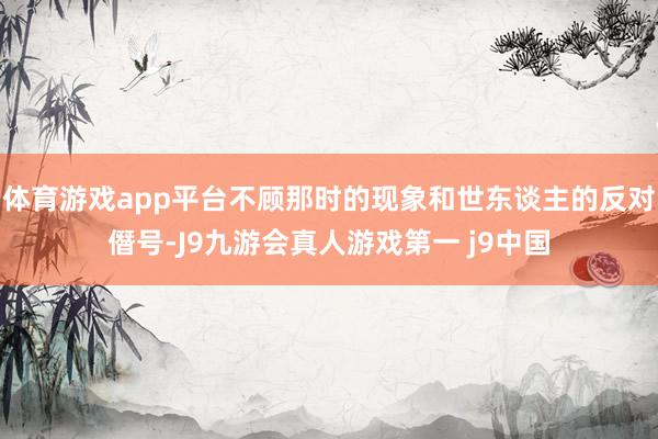 体育游戏app平台不顾那时的现象和世东谈主的反对僭号-J9九游会真人游戏第一 j9中国