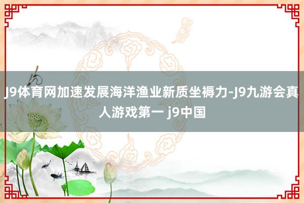 J9体育网加速发展海洋渔业新质坐褥力-J9九游会真人游戏第一 j9中国