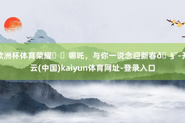 欧洲杯体育荣耀✖️哪吒，与你一说念迎新春🧨-开云(中国)kaiyun体育网址-登录入口