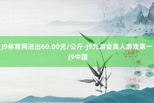 J9体育网进出60.00元/公斤-J9九游会真人游戏第一 j9中国