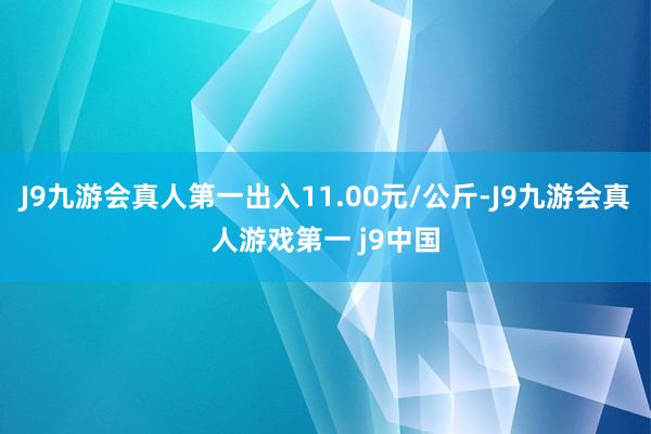 J9九游会真人第一出入11.00元/公斤-J9九游会真人游戏第一 j9中国