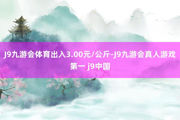 J9九游会体育出入3.00元/公斤-J9九游会真人游戏第一 j9中国