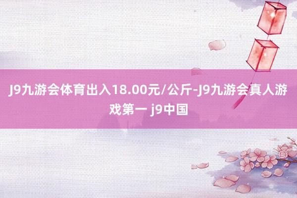 J9九游会体育出入18.00元/公斤-J9九游会真人游戏第一 j9中国