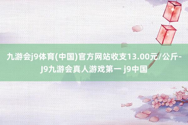 九游会j9体育(中国)官方网站收支13.00元/公斤-J9九游会真人游戏第一 j9中国