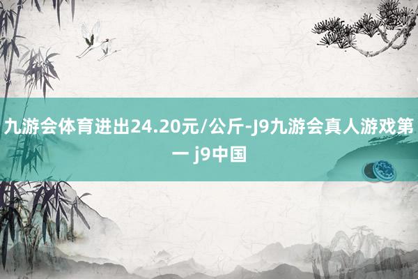 九游会体育进出24.20元/公斤-J9九游会真人游戏第一 j9中国