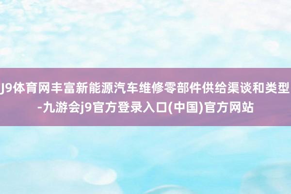 J9体育网丰富新能源汽车维修零部件供给渠谈和类型-九游会j9官方登录入口(中国)官方网站