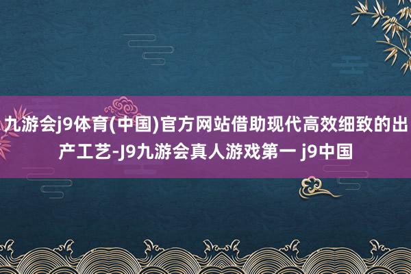 九游会j9体育(中国)官方网站借助现代高效细致的出产工艺-J9九游会真人游戏第一 j9中国