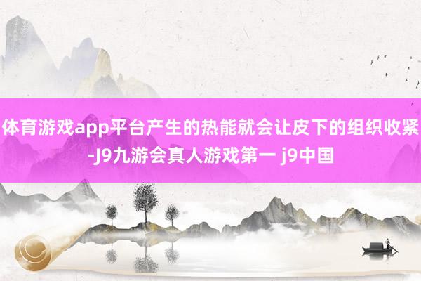 体育游戏app平台产生的热能就会让皮下的组织收紧-J9九游会真人游戏第一 j9中国