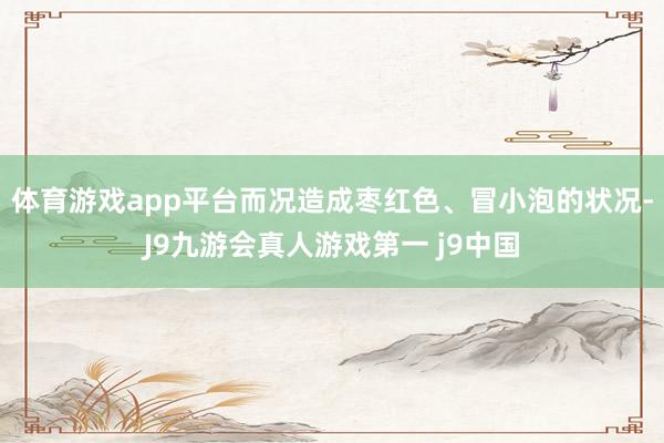 体育游戏app平台而况造成枣红色、冒小泡的状况-J9九游会真人游戏第一 j9中国