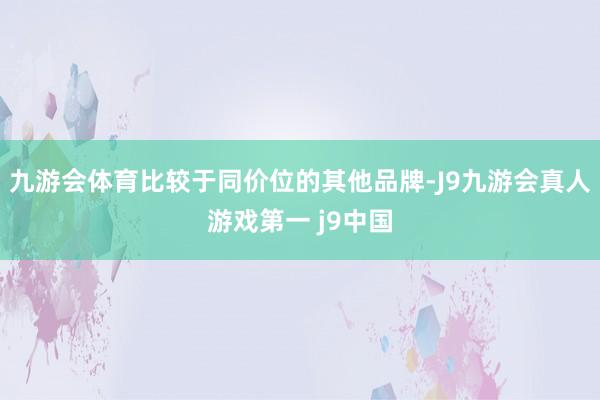 九游会体育比较于同价位的其他品牌-J9九游会真人游戏第一 j9中国