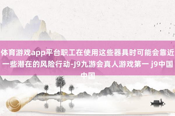 体育游戏app平台职工在使用这些器具时可能会靠近一些潜在的风险行动-J9九游会真人游戏第一 j9中国