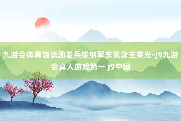 九游会体育饱读励老兵接纳军东说念主荣光-J9九游会真人游戏第一 j9中国