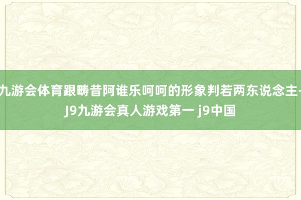 九游会体育跟畴昔阿谁乐呵呵的形象判若两东说念主-J9九游会真人游戏第一 j9中国