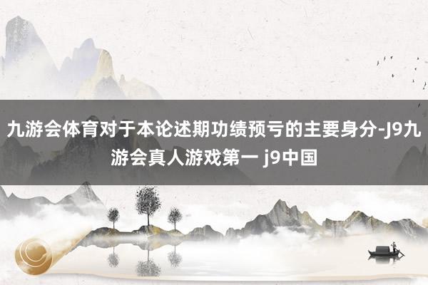 九游会体育对于本论述期功绩预亏的主要身分-J9九游会真人游戏第一 j9中国