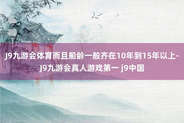 J9九游会体育而且船龄一般齐在10年到15年以上-J9九游会真人游戏第一 j9中国