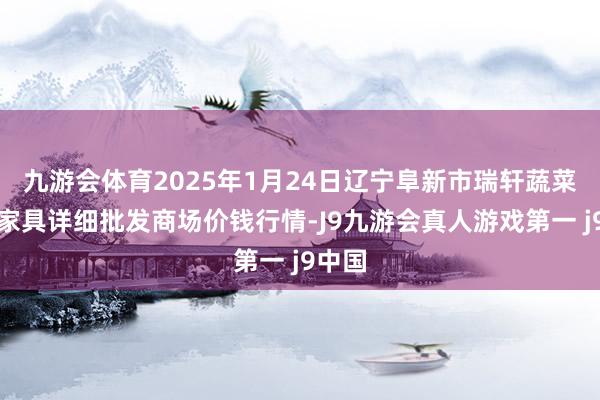 九游会体育2025年1月24日辽宁阜新市瑞轩蔬菜农副家具详细批发商场价钱行情-J9九游会真人游戏第一 j9中国